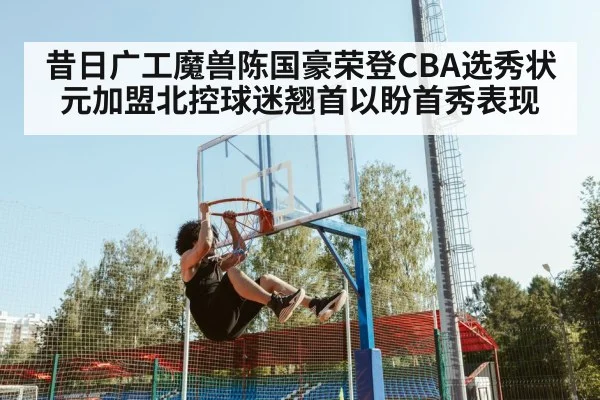 昔日广工魔兽陈国豪荣登CBA选秀状元加盟北控球迷翘首以盼首秀表现