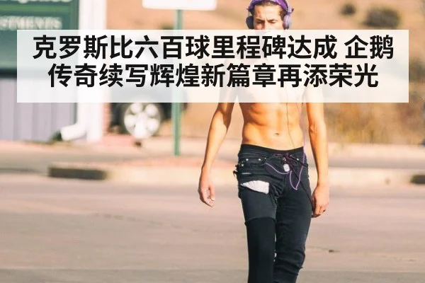 克罗斯比六百球里程碑达成 企鹅传奇续写辉煌新篇章再添荣光